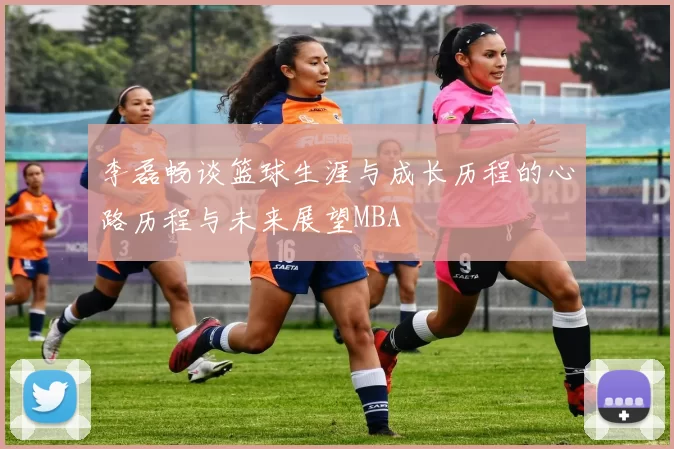 李磊畅谈篮球生涯与成长历程的心路历程与未来展望MBA