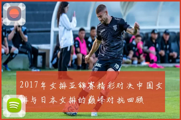 2017年女排亚锦赛精彩对决中国女排与日本女排的巅峰对抗回顾