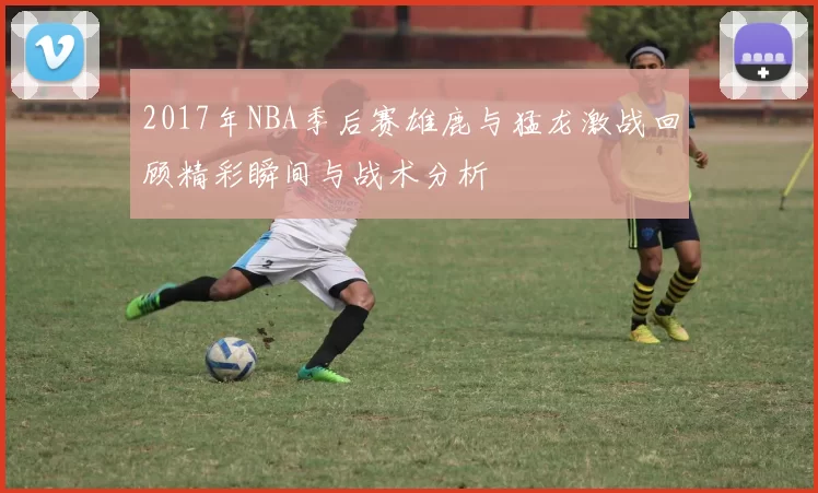 2017年NBA季后赛雄鹿与猛龙激战回顾精彩瞬间与战术分析