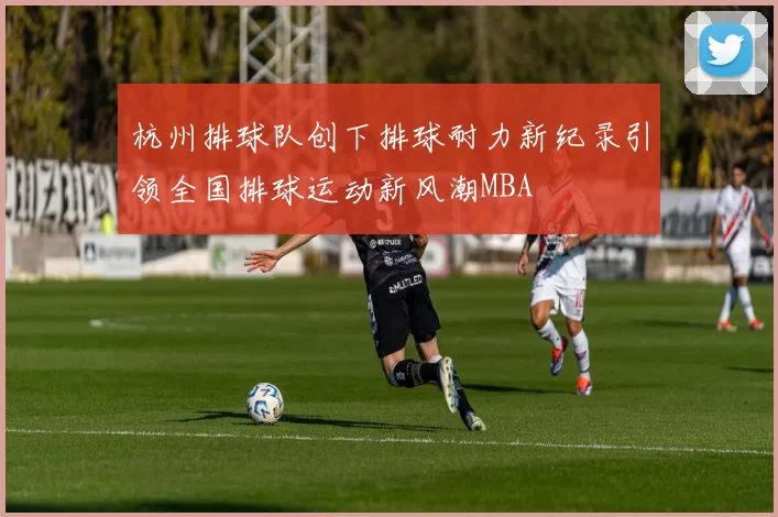 杭州排球队创下排球耐力新纪录引领全国排球运动新风潮MBA