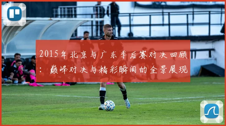 2015年北京与广东季后赛对决回顾：巅峰对决与精彩瞬间的全景展现
