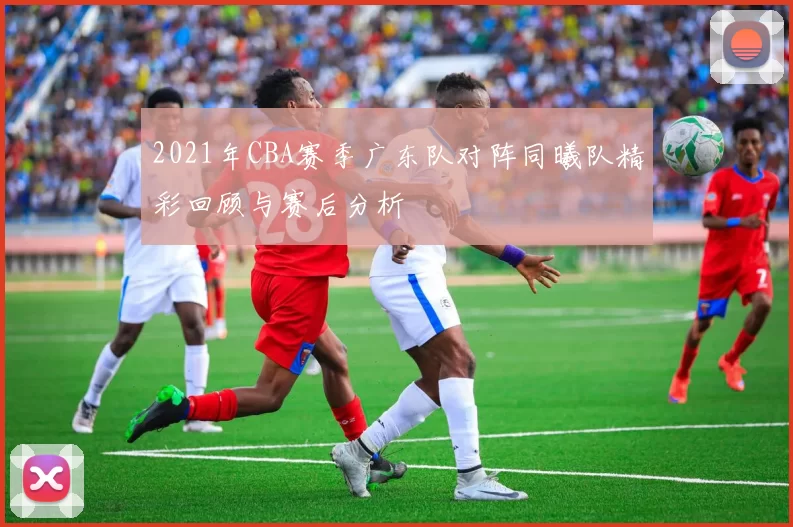 2021年CBA赛季广东队对阵同曦队精彩回顾与赛后分析