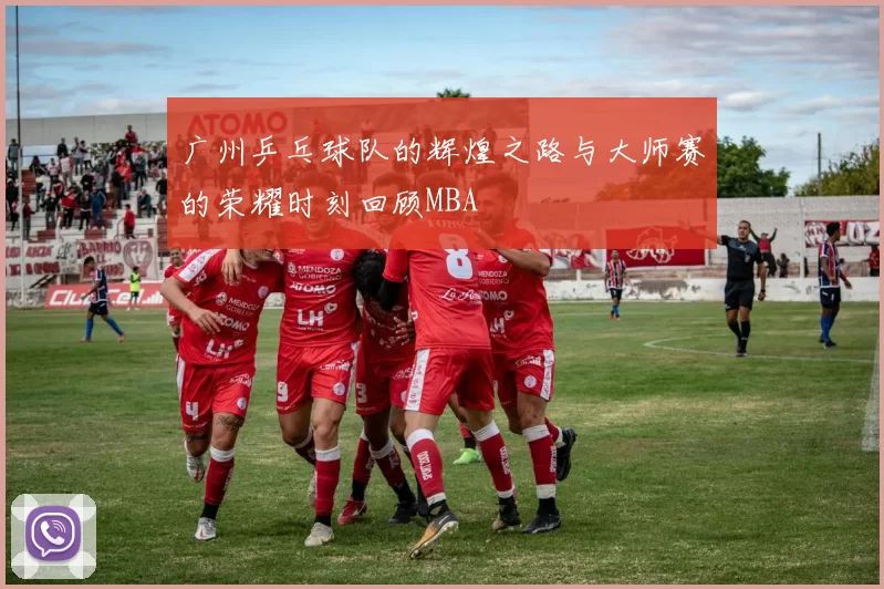 广州乒乓球队的辉煌之路与大师赛的荣耀时刻回顾MBA
