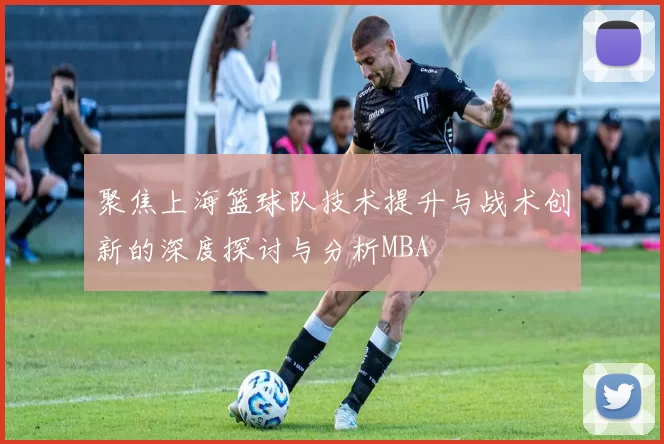 聚焦上海篮球队技术提升与战术创新的深度探讨与分析MBA