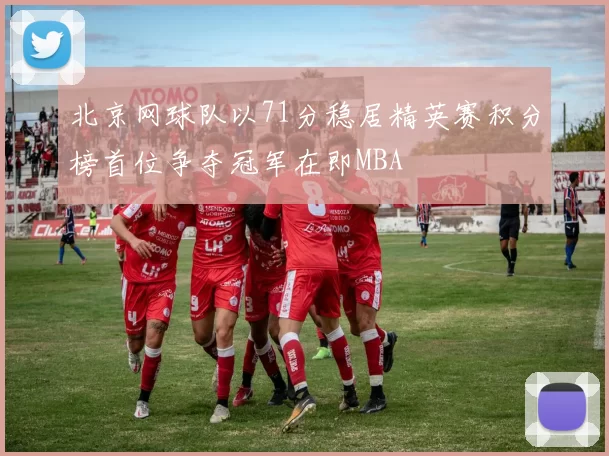 北京网球队以71分稳居精英赛积分榜首位争夺冠军在即MBA