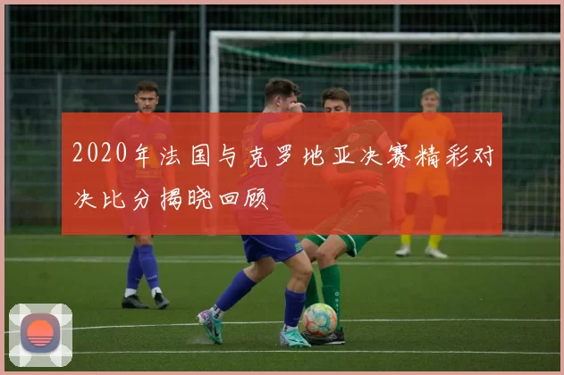 2020年法国与克罗地亚决赛精彩对决比分揭晓回顾