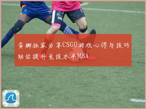 黄娜独家分享CSGO游戏心得与技巧助你提升竞技水平MBA