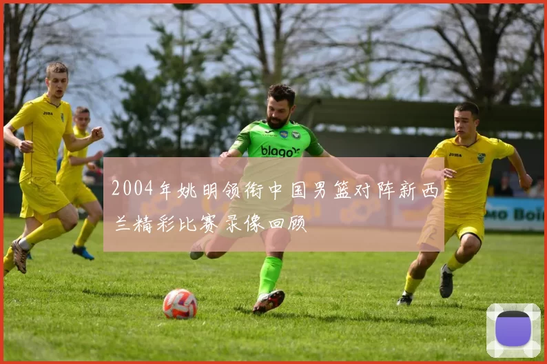 2004年姚明领衔中国男篮对阵新西兰精彩比赛录像回顾