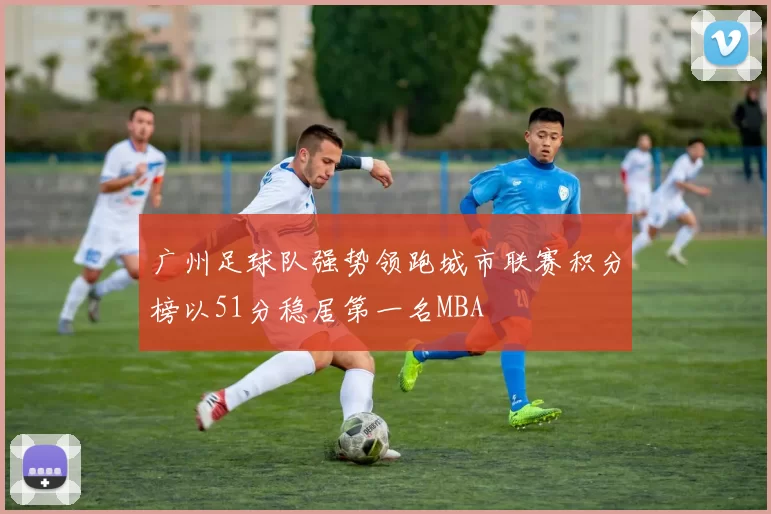广州足球队强势领跑城市联赛积分榜以51分稳居第一名MBA