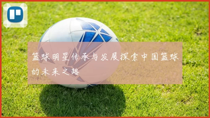 篮球明星传承与发展探索中国篮球的未来之路