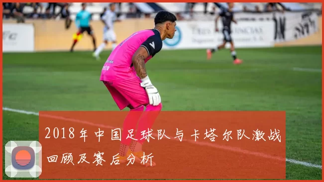 2018年中国足球队与卡塔尔队激战回顾及赛后分析